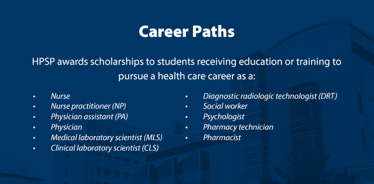 Career Paths. HPSP awards scholarships to students receiving education or training to pursue a health care career as a: Nurse, Nurse practitioner (NP), Physician assistant (PA), Physician, Medical laboratory scientist (MLS), Clinical laboratory scientist (CLS), Diagnostic radiologic technologist (DRT), Social worker (MSW), Psychologist, Pharmacy technician, Pharmacist.