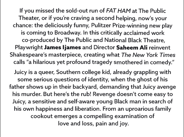 FAT HAM, the deliciously funny, Pulitzer Prize-winning new play, comes to Broadway following a critically acclaimed, sold-out run co-produced by National Black Theatre and The Public Theater. Playwright and Morehouse College alumnus James Ijames and director Saheem Ali reinvent Shakespeare�s masterpiece, creating what The New York Times calls �a hilarious yet profound tragedy smothered in comedy.�