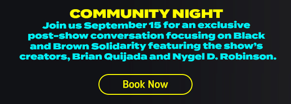 Community Night. Join us September 15th for an exclusive post-show conversation focusing on Black and Brown solidarity featuring the show's createors, Brian Auijada and Nygel D. Robinson. Click here to book now.
