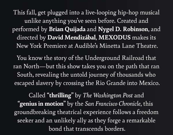 This fall, get plugged into a live-looping hip-hop musical unlike anything you’ve seen before. Created and performed by Brian Quijada and Nygel D. Robinson, and directed by David Mendizábal, MEXODUS makes its New York Premiere at Audible’s Minetta Lane Theatre.
			
You know the story of the Underground Railroad that ran North - but this show takes you on the path that ran South, revealing the untold journey of thousands who escaped slavery by crossing the Rio Grande into Mexico.
			
Called “thrilling” by The Washington Post and “genius in motion” by the San Francisco Chronicle, this groundbreaking theatrical experience follows a freedom seeker and an unlikely ally as they forge a remarkable bond that transcends borders. 